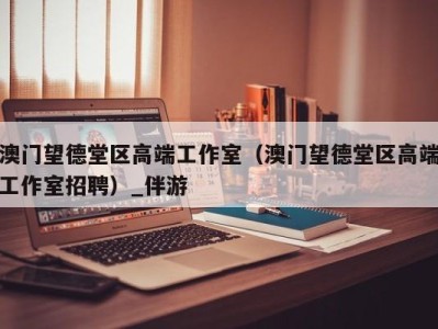 澳门望德堂区高端工作室（澳门望德堂区高端工作室招聘）_伴游