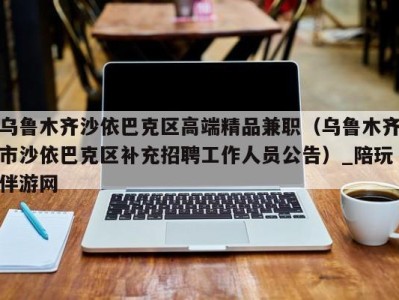 乌鲁木齐沙依巴克区高端精品兼职（乌鲁木齐市沙依巴克区补充招聘工作人员公告）_陪玩伴游网