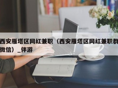 西安雁塔区网红兼职（西安雁塔区网红兼职群微信）_伴游