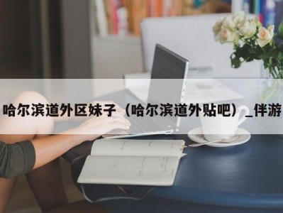 哈尔滨道外区妹子（哈尔滨道外贴吧）_伴游