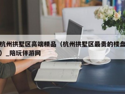 杭州拱墅区高端精品（杭州拱墅区最贵的楼盘）_陪玩伴游网