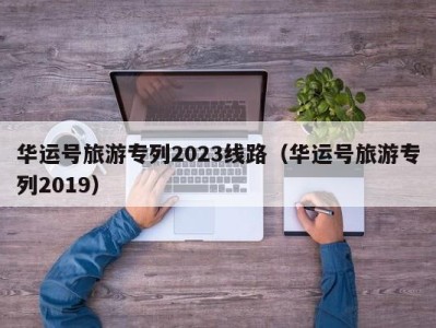 华运号旅游专列2023线路（华运号旅游专列2019）