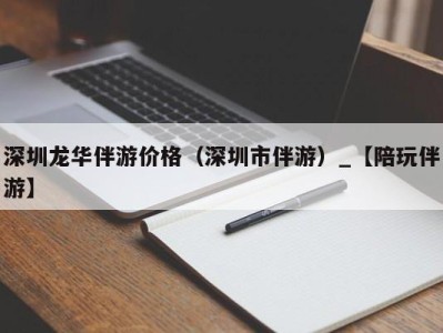 深圳龙华伴游价格（深圳市伴游）_【陪玩伴游】