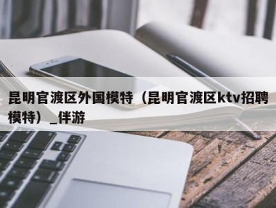 昆明官渡区外国模特（昆明官渡区ktv招聘模特）_伴游