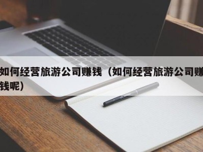 如何经营旅游公司赚钱（如何经营旅游公司赚钱呢）