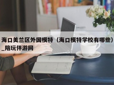 海口美兰区外国模特（海口模特学校有哪些）_陪玩伴游网