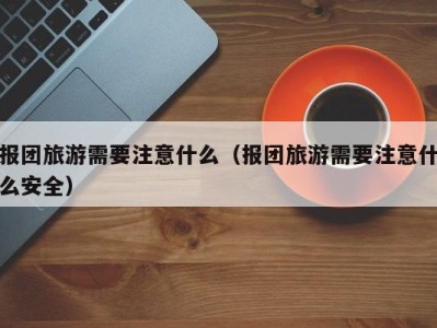 报团旅游需要注意什么（报团旅游需要注意什么安全）