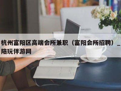 杭州富阳区高端会所兼职（富阳会所招聘）_陪玩伴游网