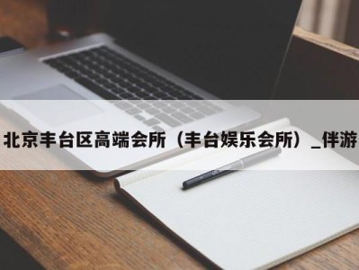 北京丰台区高端会所（丰台娱乐会所）_伴游