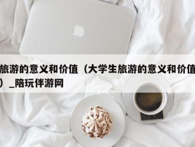 旅游的意义和价值（大学生旅游的意义和价值）_陪玩伴游网