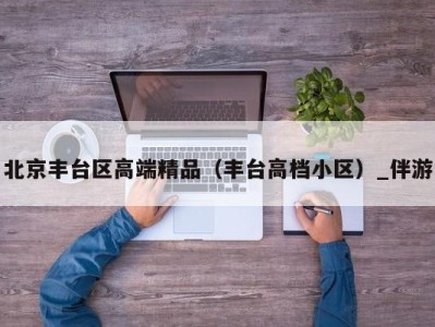 北京丰台区高端精品（丰台高档小区）_伴游