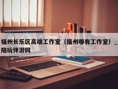 福州长乐区高端工作室（福州哪有工作室）_陪玩伴游网