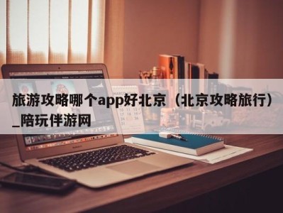 旅游攻略哪个app好北京（北京攻略旅行）_陪玩伴游网