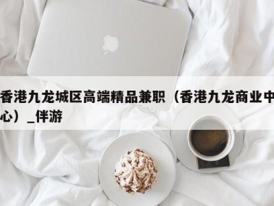 香港九龙城区高端精品兼职（香港九龙商业中心）_伴游