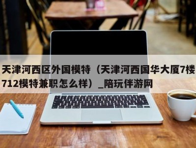 天津河西区外国模特（天津河西国华大厦7楼712模特兼职怎么样）_陪玩伴游网