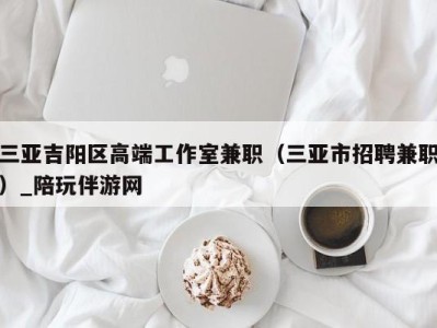 三亚吉阳区高端工作室兼职（三亚市招聘兼职）_陪玩伴游网