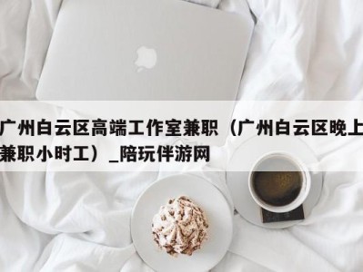 广州白云区高端工作室兼职（广州白云区晚上兼职小时工）_陪玩伴游网