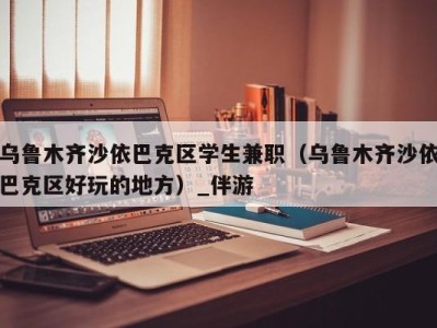 乌鲁木齐沙依巴克区学生兼职（乌鲁木齐沙依巴克区好玩的地方）_伴游