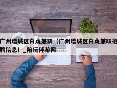 广州增城区白虎兼职（广州增城区白虎兼职招聘信息）_陪玩伴游网